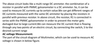 The above circuit looks like a multi range DC ammeter. the combination of a
resistor in parallel with PMMC galvanometer is a DC ammeter. So, it can be
used to measure DC currents up to certain value.We can get different ranges of
DC currents measured with the same DC ammeter by placing the resistors in
parallel with previous resistor. In above circuit, the resistor, R1 is connected in
series with the PMMC galvanometer in order to prevent the meter gets
damaged due to large current.We can measure the DC current that is flowing
through any two points of an electric circuit, by connecting the switch, S to the
desired current range
AC voltage Measurement:
The part of the circuit diagram of Multimeter, which can be used to measure AC
voltage is shown in below figure.
 