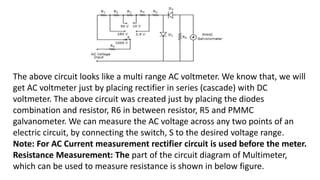 The above circuit looks like a multi range AC voltmeter. We know that, we will
get AC voltmeter just by placing rectifier in series (cascade) with DC
voltmeter. The above circuit was created just by placing the diodes
combination and resistor, R6 in between resistor, R5 and PMMC
galvanometer. We can measure the AC voltage across any two points of an
electric circuit, by connecting the switch, S to the desired voltage range.
Note: For AC Current measurement rectifier circuit is used before the meter.
Resistance Measurement: The part of the circuit diagram of Multimeter,
which can be used to measure resistance is shown in below figure.
 