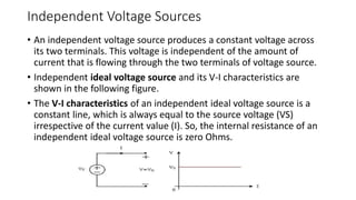 Independent Voltage Sources
• An independent voltage source produces a constant voltage across
its two terminals. This voltage is independent of the amount of
current that is flowing through the two terminals of voltage source.
• Independent ideal voltage source and its V-I characteristics are
shown in the following figure.
• The V-I characteristics of an independent ideal voltage source is a
constant line, which is always equal to the source voltage (VS)
irrespective of the current value (I). So, the internal resistance of an
independent ideal voltage source is zero Ohms.
 
