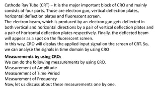 Cathode Ray Tube (CRT) − It is the major important block of CRO and mainly
consists of four parts. Those are electron gun, vertical deflection plates,
horizontal deflection plates and fluorescent screen.
The electron beam, which is produced by an electron gun gets deflected in
both vertical and horizontal directions by a pair of vertical deflection plates and
a pair of horizontal deflection plates respectively. Finally, the deflected beam
will appear as a spot on the fluorescent screen.
In this way, CRO will display the applied input signal on the screen of CRT. So,
we can analyse the signals in time domain by using CRO
Measurements by using CRO:
We can do the following measurements by using CRO.
Measurement of Amplitude
Measurement of Time Period
Measurement of Frequency
Now, let us discuss about these measurements one by one.
 