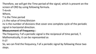 Therefore, we will get the Time period of the signal, which is present on the
screen of CRO by using following formula.
T=k×nh
Where,
T is the Time period
j is the value of time/division
nv is the number of divisions that cover one complete cycle of the periodic
signal in horizontal direction.
Measurement of Frequency :
The frequency, f of a periodic signal is the reciprocal of time period, T.
Mathematically, it can be represented as
f=1T
So, we can find the frequency, f of a periodic signal by following these two
steps.
 