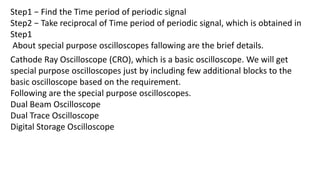Step1 − Find the Time period of periodic signal
Step2 − Take reciprocal of Time period of periodic signal, which is obtained in
Step1
About special purpose oscilloscopes fallowing are the brief details.
Cathode Ray Oscilloscope (CRO), which is a basic oscilloscope. We will get
special purpose oscilloscopes just by including few additional blocks to the
basic oscilloscope based on the requirement.
Following are the special purpose oscilloscopes.
Dual Beam Oscilloscope
Dual Trace Oscilloscope
Digital Storage Oscilloscope
 