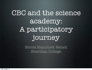 CBC and the science
academy:
A participatory
journey
Nicole Blanchett Neheli
Sheridan College
Friday, 30 May, 14
 