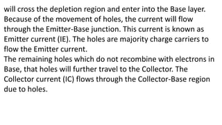 will cross the depletion region and enter into the Base layer.
Because of the movement of holes, the current will flow
through the Emitter-Base junction. This current is known as
Emitter current (IE). The holes are majority charge carriers to
flow the Emitter current.
The remaining holes which do not recombine with electrons in
Base, that holes will further travel to the Collector. The
Collector current (IC) flows through the Collector-Base region
due to holes.
 