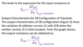 This leads to the expression for the input resistance as
Output Characteristics for CB Configuration of Transistor
The output characteristics of CB configuration (Figure 3) show
the variation of collector current, IC with VCB when the
emitter current, IE is held constant. From the graph shown,
the output resistance can be obtained as:
 