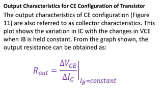 Output Characteristics for CE Configuration of Transistor
The output characteristics of CE configuration (Figure
11) are also referred to as collector characteristics. This
plot shows the variation in IC with the changes in VCE
when IB is held constant. From the graph shown, the
output resistance can be obtained as:
 
