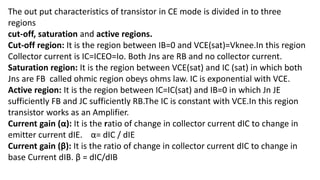 The out put characteristics of transistor in CE mode is divided in to three
regions
cut-off, saturation and active regions.
Cut-off region: It is the region between IB=0 and VCE(sat)=Vknee.In this region
Collector current is IC=ICEO=Io. Both Jns are RB and no collector current.
Saturation region: It is the region between VCE(sat) and IC (sat) in which both
Jns are FB called ohmic region obeys ohms law. IC is exponential with VCE.
Active region: It is the region between IC=IC(sat) and IB=0 in which Jn JE
sufficiently FB and JC sufficiently RB.The IC is constant with VCE.In this region
transistor works as an Amplifier.
Current gain (α): It is the ratio of change in collector current dIC to change in
emitter current dIE. α= dIC / dIE
Current gain (β): It is the ratio of change in collector current dIC to change in
base Current dIB. β = dIC/dIB
 