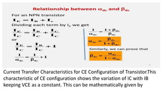 Current Transfer Characteristics for CE Configuration of Transistor.This
characteristic of CE configuration shows the variation of IC with IB
keeping VCE as a constant. This can be mathematically given by
 