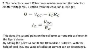 2. The collector current IC becomes maximum when the collector-
emitter voltage VCE = 0 then from the equation (1) we get.
This gives the second point on the collector current axis as shown in
the figure above.
By adding the points A and B, the DC load line is drawn. With the
help of load line, any value of collector current can be determined.
 