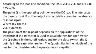 According to the load line condition, the OA = VCE = VCC and OB = IC
= VCC/RC
The point Q is the operating point where the DC load line intersects
the base current IB at the output characteristic curves in the absence
of input signal.
Where IC= OD mA
VCE = OC volts.
The position of the Q-point depends on the applications of the
transistor. If the transistor is used as a switch then for open switch
the Q-point is in the cutoff region, and for the close switch, the Q-
point is in the saturation region. The Q-point lies in the middle of the
line for the transistor which operates as an amplifier.
 