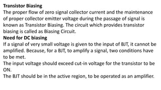 Transistor Biasing
The proper flow of zero signal collector current and the maintenance
of proper collector emitter voltage during the passage of signal is
known as Transistor Biasing. The circuit which provides transistor
biasing is called as Biasing Circuit.
Need for DC biasing
If a signal of very small voltage is given to the input of BJT, it cannot be
amplified. Because, for a BJT, to amplify a signal, two conditions have
to be met.
The input voltage should exceed cut-in voltage for the transistor to be
ON.
The BJT should be in the active region, to be operated as an amplifier.
 