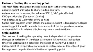 Factors affecting the operating point:
The main factor that affect the operating point is the temperature. The
operating point shifts due to change in temperature.
As temperature increases, the values of ICE, β, VBE gets affected.
ICBO gets doubled (for every 10o rise)
VBE decreases by 2.5mv (for every 1o rise)
So the main problem which affects the operating point is temperature. Hence
operating point should be made independent of the temperature so as to
achieve stability. To achieve this, biasing circuits are introduced.
Stabilization:
The process of making the operating point independent of temperature
changes or variations in transistor parameters is known as Stabilization.
Once the stabilization is achieved, the values of IC and VCE become
independent of temperature variations or replacement of transistor. A good
biasing circuit helps in the stabilization of operating point.
 