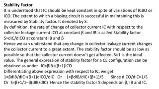 Stability Factor
It is understood that IC should be kept constant in spite of variations of ICBO or
ICO. The extent to which a biasing circuit is successful in maintaining this is
measured by Stability factor. It denoted by S.
By definition, the rate of change of collector current IC with respect to the
collector leakage current ICO at constant β and IB is called Stability factor.
S=dIC/dICO at constant IB and β
Hence we can understand that any change in collector leakage current changes
the collector current to a great extent. The stability factor should be as low as
possible so that the collector current doesn’t get affected. S=1 is the ideal
value. The general expression of stability factor for a CE configuration can be
obtained as under. IC=βIB+(β+1)ICO
Differentiating above expression with respect to IC, we get
1=βdIB/dIC+(β+1)dICO/dIC Or 1=βdIB/dIC+(β+1)/S Since dICO/dIC=1/S
Or S=β+1/1−β(dIB/dIC) Hence the stability factor S depends on β, IB and IC.
 