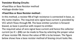 Transistor Biasing Circuits:
•Fixed Bias or Base Resistor method
•Voltage-divider bias
•Fixed Bias or Base Resistor method :
In this method, a resistor RB of high resistance is connected in base, as
the name implies. The required zero signal base current is provided by
VCC which flows through RB. The base emitter junction is forward
biased, as base is positive with respect to emitter.
The required value of zero signal base current and hence the collector
current (as IC = βIB) can be made to flow by selecting the proper value
of base resistor RB. Hence the value of RB is to be known. The figure
below shows how a base resistor method of biasing circuit looks like.
 