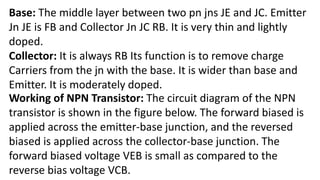 Base: The middle layer between two pn jns JE and JC. Emitter
Jn JE is FB and Collector Jn JC RB. It is very thin and lightly
doped.
Collector: It is always RB Its function is to remove charge
Carriers from the jn with the base. It is wider than base and
Emitter. It is moderately doped.
Working of NPN Transistor: The circuit diagram of the NPN
transistor is shown in the figure below. The forward biased is
applied across the emitter-base junction, and the reversed
biased is applied across the collector-base junction. The
forward biased voltage VEB is small as compared to the
reverse bias voltage VCB.
 