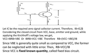 Let IC be the required zero signal collector current. Therefore, IB=IC/β
Considering the closed circuit from VCC, base, emitter and ground, while
applying the Kirchhoff’s voltage law, we get,
VCC=IBRB+VBE Or IBRB=VCC−VBE Therefore RB=(VCC−VBE)/IB
Since VBE is generally quite small as compared to VCC, the former
can be neglected with little error. Then, RB=VCC/IB
Since VCC is fixed known quantity, called fixed bias circuit.
 