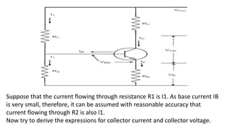Suppose that the current flowing through resistance R1 is I1. As base current IB
is very small, therefore, it can be assumed with reasonable accuracy that
current flowing through R2 is also I1.
Now try to derive the expressions for collector current and collector voltage.
 
