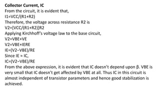 Collector Current, IC
From the circuit, it is evident that,
I1=VCC/(R1+R2)
Therefore, the voltage across resistance R2 is
V2=[VCC/(R1+R2)]R2
Applying Kirchhoff’s voltage law to the base circuit,
V2=VBE+VE
V2=VBE+IERE
IE=(V2−VBE)/RE
Since IE ≈ IC,
IC=(V2−VBE)/RE
From the above expression, it is evident that IC doesn’t depend upon β. VBE is
very small that IC doesn’t get affected by VBE at all. Thus IC in this circuit is
almost independent of transistor parameters and hence good stabilization is
achieved.
 