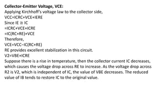 Collector-Emitter Voltage, VCE:
Applying Kirchhoff’s voltage law to the collector side,
VCC=ICRC+VCE+IERE
Since IE ≅ IC
=ICRC+VCE+ICRE
=IC(RC+RE)+VCE
Therefore,
VCE=VCC−IC(RC+RE)
RE provides excellent stabilization in this circuit.
V2=VBE+ICRE
Suppose there is a rise in temperature, then the collector current IC decreases,
which causes the voltage drop across RE to increase. As the voltage drop across
R2 is V2, which is independent of IC, the value of VBE decreases. The reduced
value of IB tends to restore IC to the original value.
 