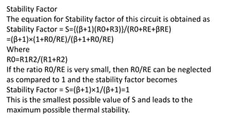 Stability Factor
The equation for Stability factor of this circuit is obtained as
Stability Factor = S={(β+1)(R0+R3)}/(R0+RE+βRE)
=(β+1)×(1+R0/RE)/(β+1+R0/RE)
Where
R0=R1R2/(R1+R2)
If the ratio R0/RE is very small, then R0/RE can be neglected
as compared to 1 and the stability factor becomes
Stability Factor = S=(β+1)×1/(β+1)=1
This is the smallest possible value of S and leads to the
maximum possible thermal stability.
 