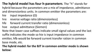 The hybrid model has four h-parameters. The "h" stands for
hybrid because the parameters are a mix of impedance, admittance
and dimensionless units. In common emitter the parameters are:
hie input impedance (Ω)
hre reverse voltage ratio (dimensionless)
hfe forward current transfer ratio (dimensionless)
hoe output admittance (Siemen)
Note that lower case suffixes indicate small signal values and the last
suffix indicates the mode so hie is input impedance in common
emitter, hfb would be forward current transfer ration in common
base mode, etc.
The hybrid model: for the BJT in common emitter mode is shown
below:
 
