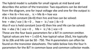 The hybrid model is suitable for small signals at mid band and
describes the action of the transistor. Two equations can be derived
from the diagram, one for input voltage vbe and one for the output ic:
vbe = hie ib + hre vce , ic = hfe ib + hoe vce
If ib is held constant (ib=0) then hre and hoe can be solved:
hre = vbe / vce | ib = 0 , hoe = ic / vce | ib = 0
Also if vce is held constant (vce=0) then hie and hfe can be solved:
hie = vbe / ib | vce = 0 , hfe = ic / ib | vce = 0
These are the four basic parameters for a BJT in common emitter.
Typical values are hre = 1 x10-4, hoe typical value 20uS, hie typically
1k to 20k and hfe can be 50 - 750. The H-parameters can often be
found on the transistor datasheets. The table below lists the four h-
parameters for the BJT in common base and common collector mode.
 