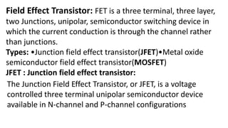 Field Effect Transistor: FET is a three terminal, three layer,
two Junctions, unipolar, semiconductor switching device in
which the current conduction is through the channel rather
than junctions.
Types: •Junction field effect transistor(JFET)•Metal oxide
semiconductor field effect transistor(MOSFET)
JFET : Junction field effect transistor:
The Junction Field Effect Transistor, or JFET, is a voltage
controlled three terminal unipolar semiconductor device
available in N-channel and P-channel configurations
 