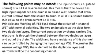 The following points may be noted: The input circuit ( i.e. gate to
source) of a JFET is reverse biased. This means that the device has
high input impedance.The drain is so biased w.r.t. source that drain
current ID flows from the source to drain. In all JFETs, source current
IS is equal to the drain current i.e IS = ID.
Principle and Working of JFET Fig.3 shows the circuit of n-channel
JFET with normal polarities. The two pn junctions at the sides form
two depletion layers. The current conduction by charge carriers (i.e.
electrons) is through the channel between the two depletion layers
and out of the drain. The width and hence resistance of this channel
can be controlled by changing the input voltage VGS. The greater the
reverse voltage VGS, the wider will be the depletion layer and
narrower will be the conducting channel.
 
