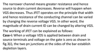 The narrower channel means greater resistance and hence
source to drain current decreases. Reverse will happen when
VGS decreases. Thus JFET operates on the principle that width
and hence resistance of the conducting channel can be varied
by changing the reverse voltage VGS. In other word, the
magnitude of drain current ID can be changed by altering VGS.
The working of JFET can be explained as follows:
Case-i: When a voltage VDS is applied between drain and
source terminals and voltage on the gate is zero as shown in
fig.3(i), the two pn junctions at the sides of the bar establish
depletion layers.
 