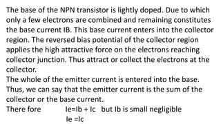 The base of the NPN transistor is lightly doped. Due to which
only a few electrons are combined and remaining constitutes
the base current IB. This base current enters into the collector
region. The reversed bias potential of the collector region
applies the high attractive force on the electrons reaching
collector junction. Thus attract or collect the electrons at the
collector.
The whole of the emitter current is entered into the base.
Thus, we can say that the emitter current is the sum of the
collector or the base current.
There fore Ie=Ib + Ic but Ib is small negligible
Ie =Ic
 