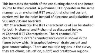 This increases the width of the conducting channel and hence
source to drain current. A p-channel JFET operates in the same
manner as an n-channel JFET except that channel current
carriers will be the holes instead of electrons and polarities of
VGS and VDS are reversed.
JFET Characteristics:The JFET characteristics of can be studied
for both N-channel and P-channel as discussed below:
N-Channel JFET Characteristics. The N-channel JFET
characteristics or trans conductance curve is shown in the
figure below which is graphed between drain current and
gate-source voltage. There are multiple regions in the curve,
they are ohmic, saturation, cutoff, and breakdown regions.
 