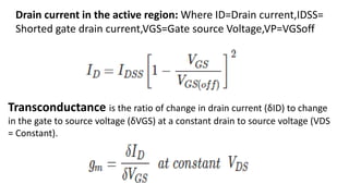 Drain current in the active region: Where ID=Drain current,IDSS=
Shorted gate drain current,VGS=Gate source Voltage,VP=VGSoff
Transconductance is the ratio of change in drain current (δID) to change
in the gate to source voltage (δVGS) at a constant drain to source voltage (VDS
= Constant).
 
