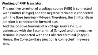 Working of PNP Transistor:
The positive terminal of a voltage source (VEB) is connected
with Emitter (P-type) and the negative terminal is connected
with the Base terminal (N-type). Therefore, the Emitter-Base
junction is connected in forward bias.
And the positive terminal of a voltage source (VCB) is
connected with the Base terminal (N-type) and the negative
terminal is connected with the Collector terminal (P-type).
Hence, the Collector-Base junction is connected in reverse
bias.
 
