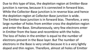 Due to this type of bias, the depletion region at Emitter-Base
junction is narrow, because it is connected in forward bias.
While the Collector-Base junction is in reverse bias and hence
the depletion region at Collector-Base junction is wide.
The Emitter-base junction is in forward bias. Therefore, a very
large number of holes from emitter cross the depletion region
and enter the Base. Simultaneously, very few electrons enter
in Emitter from the base and recombine with the holes.
The loss of holes in the emitter is equal to the number of
electrons present in the Base layer. But The number of
electrons in the Base is very small because it is a very lightly
doped and thin region. Therefore, almost all holes of Emitter
 