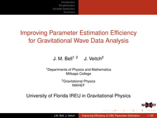 Introduction
Parallelization
Variable Resolution
Summary
Improving Parameter Estimation Efﬁciency
for Gravitational Wave Data Analysis
J. M. Bell1 2 J. Veitch2
1Departments of Physics and Mathematics
Millsaps College
2Gravitational Physics
NIKHEF
University of Florida IREU in Gravitational Physics
J.M. Bell, J. Veitch Improving Efﬁciency of CBC Parameter Estimation 1 / 22
 