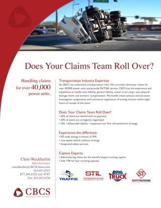 Chris Weckherlin
Sales Executive
cweckherlin@CBCSClaims.com
563-451-0747
877.241.6121 ext: 0747
Fax: 563-587-6724
Transportation Industry Expertise
At CBCS, we understand transportation risks. We currently administer claims for
over 40,000 power units and provide 24/7/365 service. CBCS has the experience and
capabilities to handle auto liability, general liability, motor truck cargo, auto physical
damage claims and workers’ compensation. We handle initial contacts and on-scene
investigation assignments and commence negotiation of towing invoices within eight
hours of receipt of the claim.
Does Your Claims Team Roll Over?
• 60% of claims are denied with no payment
• 30% of claims are stringently negotiated
• 10% Unfavorable liability - implement our first call settlement strategy
Experience the difference:
• PD audit savings in excess of 24%
• Low speed vehicle collision strategy
• Integrated safety services
Captive Experts:
• Administering claims for the world’s largest trucking captive
• Sole TPA for four trucking captives:
Handling claims
for over 40,000
power units.
Does Your Claims Team Roll Over?
 