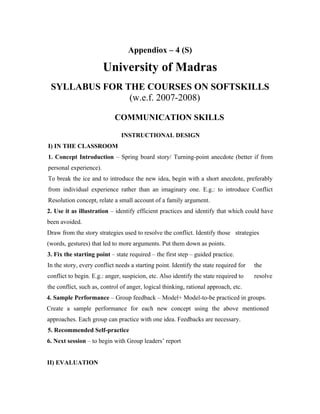 Appendiox – 4 (S)

                        University of Madras
 SYLLABUS FOR THE COURSES ON SOFTSKILLS
               (w.e.f. 2007-2008)

                            COMMUNICATION SKILLS

                               INSTRUCTIONAL DESIGN
I) IN THE CLASSROOM
1. Concept Introduction – Spring board story/ Turning-point anecdote (better if from
personal experience).
To break the ice and to introduce the new idea, begin with a short anecdote, preferably
from individual experience rather than an imaginary one. E.g.: to introduce Conflict
Resolution concept, relate a small account of a family argument.
2. Use it as illustration – identify efficient practices and identify that which could have
been avoided.
Draw from the story strategies used to resolve the conflict. Identify those strategies
(words, gestures) that led to more arguments. Put them down as points.
3. Fix the starting point – state required – the first step – guided practice.
In the story, every conflict needs a starting point. Identify the state required for   the
conflict to begin. E.g.: anger, suspicion, etc. Also identify the state required to    resolve
the conflict, such as, control of anger, logical thinking, rational approach, etc.
4. Sample Performance – Group feedback – Model+ Model-to-be practiced in groups.
Create a sample performance for each new concept using the above mentioned
approaches. Each group can practice with one idea. Feedbacks are necessary.
5. Recommended Self-practice
6. Next session – to begin with Group leaders’ report


II) EVALUATION
 