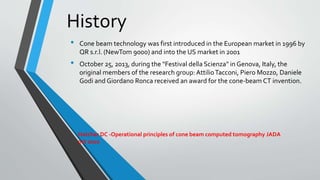 History
• Cone beam technology was first introduced in the European market in 1996 by
QR s.r.l. (NewTom 9000) and into the US market in 2001
• October 25, 2013, during the "Festival della Scienza" in Genova, Italy, the
original members of the research group:AttilioTacconi, Piero Mozzo, Daniele
Godi and Giordano Ronca received an award for the cone-beam CT invention.
Hatcher DC -Operational principles of cone beam computed tomography JADA
oct 2010
 