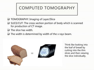 COMPUTED TOMOGRAPHY
 TOMOGRAPHY: Imaging of Layer/Slice
 SLICE/CUT: The cross section portion of body which is scanned
for production of CT image.
 The slice has width.
 The width is determined by width of the x rays beam.
Think like looking into
the loaf of bread by
cutting into the thin
slices and then viewing
the slice individually.
 