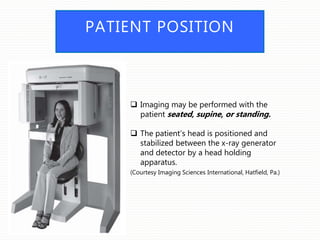 PATIENT POSITION
 Imaging may be performed with the
patient seated, supine, or standing.
 The patient’s head is positioned and
stabilized between the x-ray generator
and detector by a head holding
apparatus.
(Courtesy Imaging Sciences International, Hatfield, Pa.)
 