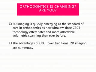 ORTHODONTICS IS CHANGING?
ARE YOU?
 3D imaging is quickly emerging as the standard of
care in orthodontics as new ultralow-dose CBCT
technology oﬀers safer and more aﬀordable
volumetric scanning than ever before.
 The advantages of CBCT over traditional 2D imaging
are numerous.
 