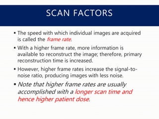 SCAN FACTORS
 The speed with which individual images are acquired
is called the frame rate.
 With a higher frame rate, more information is
available to reconstruct the image; therefore, primary
reconstruction time is increased.
 However, higher frame rates increase the signal-to-
noise ratio, producing images with less noise.
 Note that higher frame rates are usually
accomplished with a longer scan time and
hence higher patient dose.
 