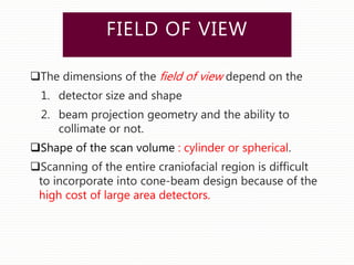 FIELD OF VIEW
The dimensions of the field of view depend on the
1. detector size and shape
2. beam projection geometry and the ability to
collimate or not.
Shape of the scan volume : cylinder or spherical.
Scanning of the entire craniofacial region is difficult
to incorporate into cone-beam design because of the
high cost of large area detectors.
 