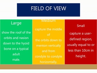FIELD OF VIEW
Large
show the roof of the
orbits and nasion
down to the hyoid
bone on a typical
adult
male.
Medium
capture the middle
of
the orbits down to
menton vertically
and from
condyle to condyle
horizontally.
Small
capture a user-
defined region,
usually equal to or
less than 10cm in
height.
 