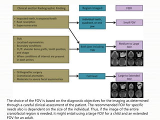 The choice of the FOV is based on the diagnostic objectives for the imaging as determined
through a careful clinical assessment of the patient. The recommended FOV for specific
needs also is dependent on the size of the individual. Thus, if the image of the entire
craniofacial region is needed, it might entail using a large FOV for a child and an extended
FOV for an adult.
 