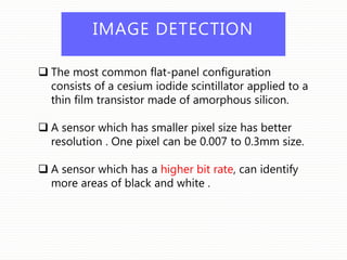 IMAGE DETECTION
 The most common flat-panel configuration
consists of a cesium iodide scintillator applied to a
thin film transistor made of amorphous silicon.
 A sensor which has smaller pixel size has better
resolution . One pixel can be 0.007 to 0.3mm size.
 A sensor which has a higher bit rate, can identify
more areas of black and white .
 