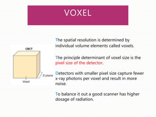 VOXEL
The spatial resolution is determined by
individual volume elements called voxels.
The principle determinant of voxel size is the
pixel size of the detector.
Detectors with smaller pixel size capture fewer
x-ray photons per voxel and result in more
noise.
To balance it out a good scanner has higher
dosage of radiation.
 