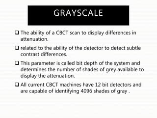GRAYSCALE
 The ability of a CBCT scan to display differences in
attenuation.
 related to the ability of the detector to detect subtle
contrast differences.
 This parameter is called bit depth of the system and
determines the number of shades of grey available to
display the attenuation.
 All current CBCT machines have 12 bit detectors and
are capable of identifying 4096 shades of gray .
 