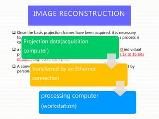 IMAGE RECONSTRUCTION
 Once the basis projection frames have been acquired, it is necessary
to process these data to create the volumetric data set. This process is
called primary reconstruction.
 a single cone-beam rotation produces 100 to more than 600 individual
projection frames, each with more than a million pixels with 12 to 16 bits
of data assigned to each pixel.
 A conventional CT, cone-beam data reconstruction is performed by
personal computer – based rather than workstation platforms.
Projection data(acquisition
computer)
transferred by an Ethernet
connection
processing computer
(workstation)
 