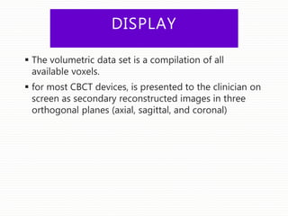 DISPLAY
 The volumetric data set is a compilation of all
available voxels.
 for most CBCT devices, is presented to the clinician on
screen as secondary reconstructed images in three
orthogonal planes (axial, sagittal, and coronal)
 